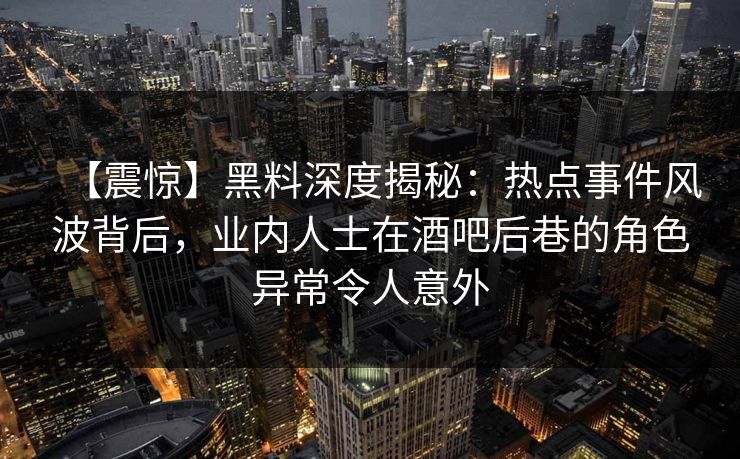 【震惊】黑料深度揭秘：热点事件风波背后，业内人士在酒吧后巷的角色异常令人意外