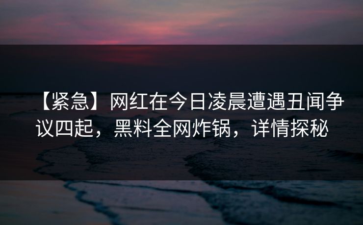 【紧急】网红在今日凌晨遭遇丑闻争议四起，黑料全网炸锅，详情探秘
