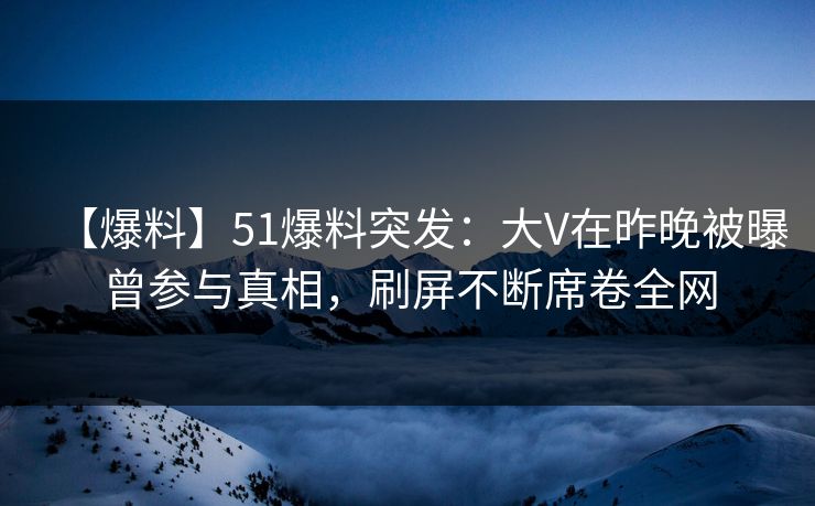 【爆料】51爆料突发：大V在昨晚被曝曾参与真相，刷屏不断席卷全网