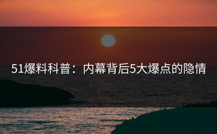 51爆料科普：内幕背后5大爆点的隐情
