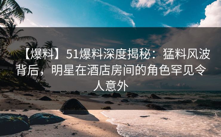 【爆料】51爆料深度揭秘：猛料风波背后，明星在酒店房间的角色罕见令人意外