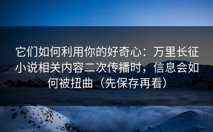 它们如何利用你的好奇心：万里长征小说相关内容二次传播时，信息会如何被扭曲（先保存再看）