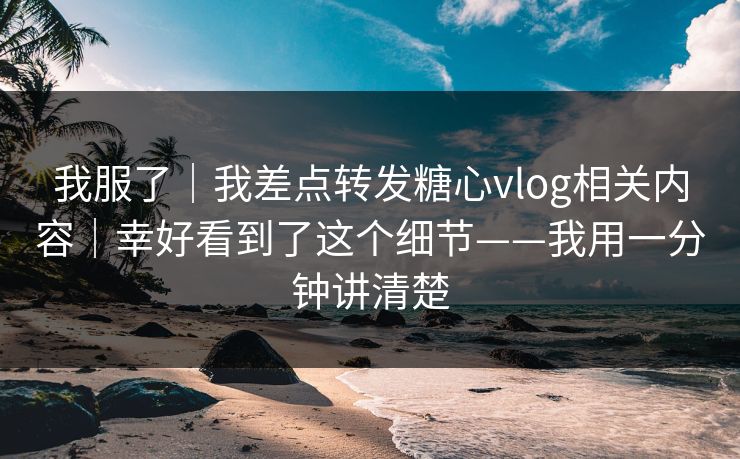 我服了｜我差点转发糖心vlog相关内容｜幸好看到了这个细节——我用一分钟讲清楚