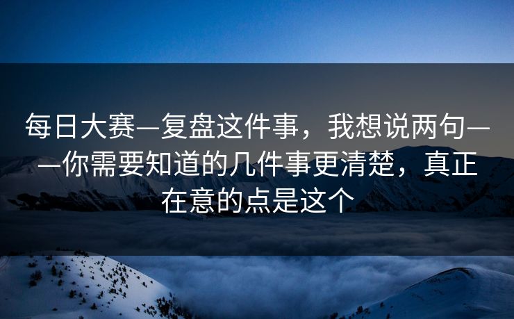 每日大赛—复盘这件事，我想说两句——你需要知道的几件事更清楚，真正在意的点是这个
