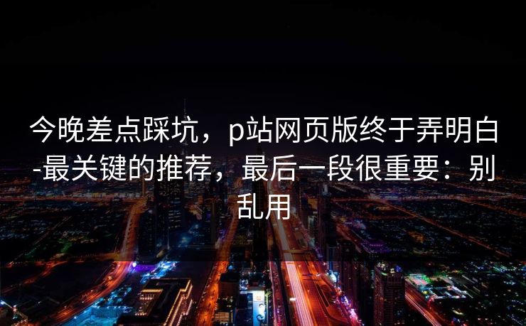今晚差点踩坑,p站网页版终于弄明白-最关键的推荐,最后一段很重要:别乱用 今晚差点踩坑,p站网页版终于弄明白-最关键的推荐,最后一段很重要:别乱用