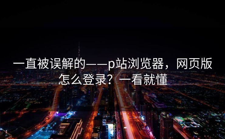一直被误解的——p站浏览器,网页版怎么登录?一看就懂 一直被误解的——p站浏览器,网页版怎么登录?一看就懂