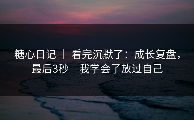 糖心日记 ｜ 看完沉默了：成长复盘，最后3秒｜我学会了放过自己