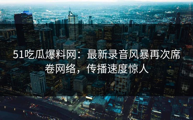 51吃瓜爆料网：最新录音风暴再次席卷网络，传播速度惊人