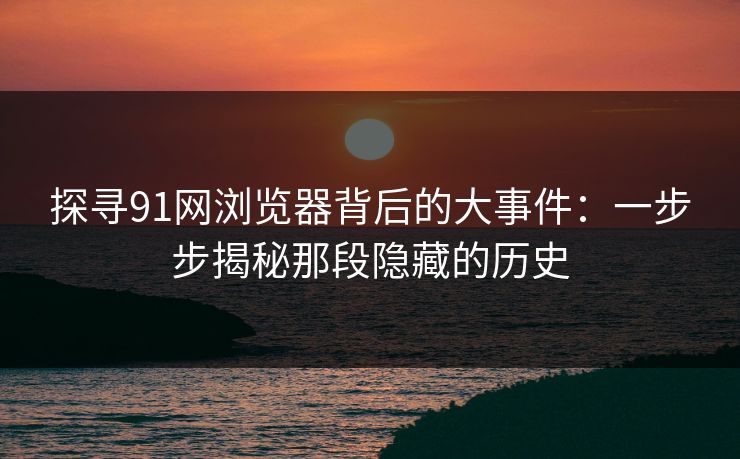 探寻91网浏览器背后的大事件：一步步揭秘那段隐藏的历史