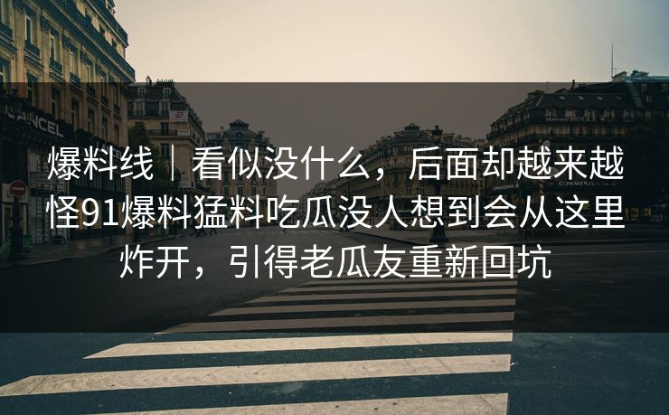 爆料线｜看似没什么，后面却越来越怪91爆料猛料吃瓜没人想到会从这里炸开，引得老瓜友重新回坑