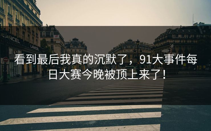 看到最后我真的沉默了，91大事件每日大赛今晚被顶上来了！