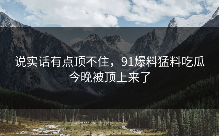说实话有点顶不住，91爆料猛料吃瓜今晚被顶上来了